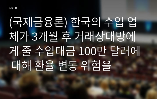 (국제금융론) 한국의 수입 업체가 3개월 후 거래상대방에게 줄 수입대금 100만 달러에 대해 환율 변동 위험을