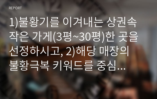 1)불황기를 이겨내는 상권속 작은 가게(3평~30평)한 곳을 선정하시고, 2)해당 매장의 불황극복 키워드를 중심으로