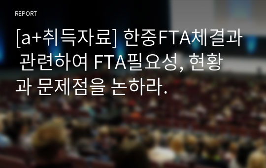 [a+취득자료] 한중FTA체결과 관련하여 FTA필요성, 현황과 문제점을 논하라.