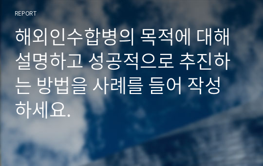 해외인수합병의 목적에 대해 설명하고 성공적으로 추진하는 방법을 사례를 들어 작성하세요.