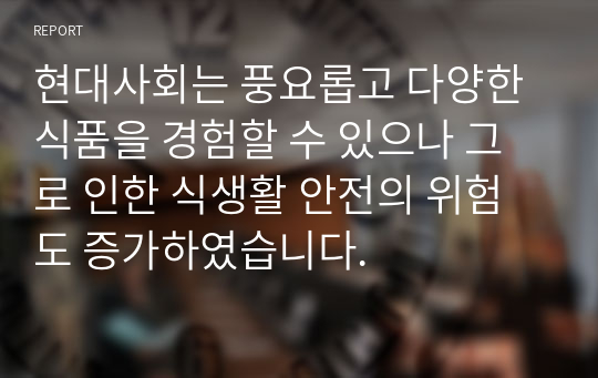 현대사회는 풍요롭고 다양한 식품을 경험할 수 있으나 그로 인한 식생활 안전의 위험도 증가하였습니다.