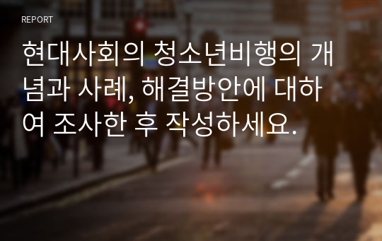 현대사회의 청소년비행의 개념과 사례, 해결방안에 대하여 조사한 후 작성하세요.