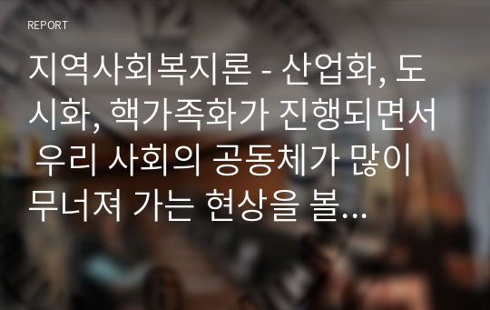 지역사회복지론 - 산업화, 도시화, 핵가족화가 진행되면서 우리 사회의 공동체가 많이 무너져 가는 현상을 볼 수 있습니다. 오늘을 살아가는 우리가 지역사회에서 공동체를 회복하고 지역사회에서 서로 도와가며 상생할 수 있는 방법을 제시하십시오