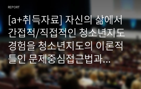 [a+취득자료] 자신의 삶에서 간접적/직접적인 청소년지도 경험을 청소년지도의 이론적 틀인 문제중심접근법과 강점중심접근법을 비교하여 설명하시오.