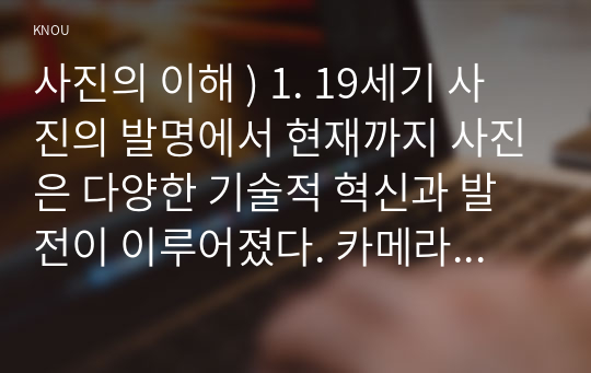 사진의 이해 ) 1. 19세기 사진의 발명에서 현재까지 사진은 다양한 기술적 혁신과 발전이 이루어졌다. 카메라, 필름(현상 프로세스), 광학 장치, 디지털이미지 등 다양한 사진술의 변화 중 하나를 조사하고