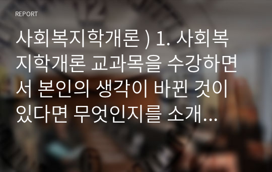 사회복지학개론 ) 1. 사회복지학개론 교과목을 수강하면서 본인의 생각이 바뀐 것이 있다면 무엇인지를 소개하고 어떻게 바뀌었는지를 서술