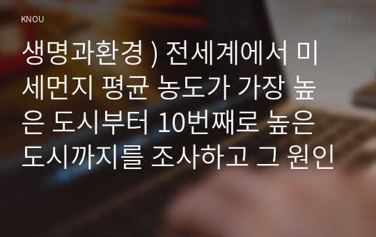 생명과환경 ) 전세계에서 미세먼지 평균 농도가 가장 높은 도시부터 10번째로 높은 도시까지를 조사하고 그 원인