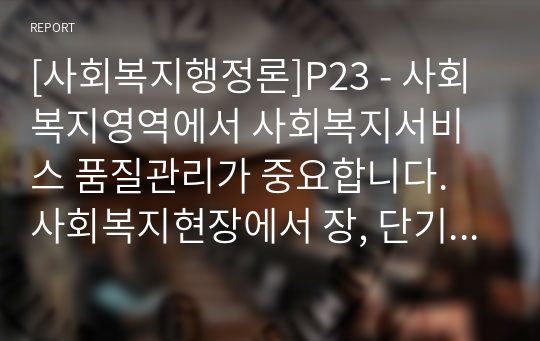 [사회복지행정론]P23 - 사회복지영역에서 사회복지서비스 품질관리가 중요합니다. 사회복지현장에서 장, 단기 관리방안에 대해 서술해보세요