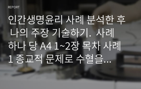 인간생명윤리 사례 분석한 후 나의 주장 기술하기.  사례 하나 당 A4 1~2장 목차 사례1 종교적 문제로 수혈을 거부하는 상황 사례2 의료비 부담 사례 진료비가 없어 퇴원하는 상황 사례3 연명치료 사례4 안락사 사례5 베이비박스 사례 사례 1개당 찬성과 반대 주장 다 기술하였습니다.