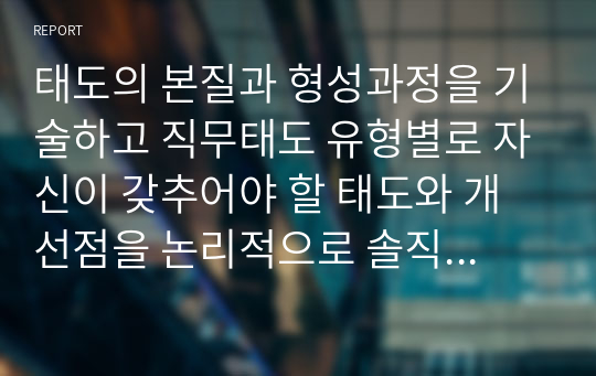 태도의 본질과 형성과정을 기술하고 직무태도 유형별로 자신이 갖추어야 할 태도와 개선점을 논리적으로 솔직하게