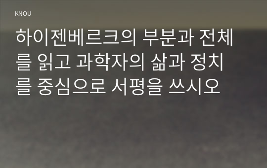 하이젠베르크의 부분과 전체를 읽고 과학자의 삶과 정치를 중심으로 서평을 쓰시오