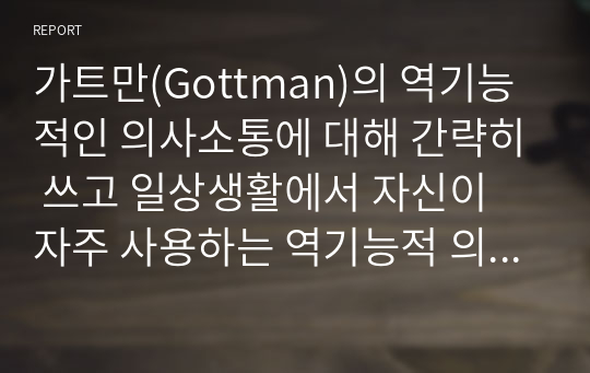 가트만(Gottman)의 역기능적인 의사소통에 대해 간략히 쓰고 일상생활에서 자신이 자주 사용하는 역기능적 의사소통의 예를 20개 이상(각 역기능적 의사소통 유형 당 5개 이상) 그리고 이를 역기능적이지 않은 방식으로 바꾸어 표현한 것을 제시하시오.