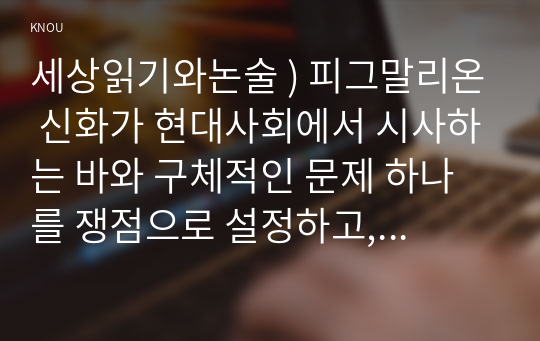 세상읽기와논술 ) 피그말리온 신화가 현대사회에서 시사하는 바와 구체적인 문제 하나를 쟁점으로 설정하고, 이에 대한 자신의 견해를 논술하시오.