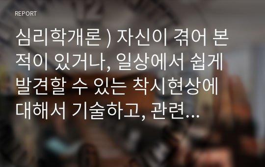 심리학개론 ) 자신이 겪어 본적이 있거나, 일상에서 쉽게 발견할 수 있는 착시현상에 대해서 기술하고, 관련된 지각 및 감각 이론에 대해서 논하시오.