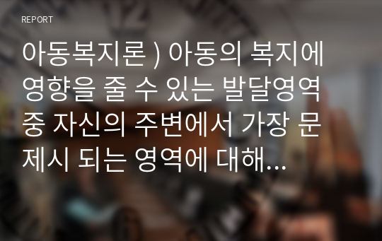 아동복지론 ) 아동의 복지에 영향을 줄 수 있는 발달영역 중 자신의 주변에서 가장 문제시 되는 영역에 대해 경험한 사실을 중심으로 서술하고, 이 같은 문제를 해결하는 데 도움이 되는 이론에 대하여 설