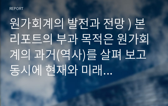 원가회계의 발전과 전망 ) 본 리포트의 부과 목적은 원가회계의 과거(역사)를 살펴 보고 동시에 현재와 미래의 발전추이와 전망을 고찰함에 있음, 따라서 최근에 이슈화되고 있는 4차산업혁명과 연계하여 작성