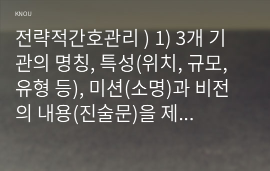 전략적간호관리 ) 1) 3개 기관의 명칭, 특성(위치, 규모, 유형 등), 미션(소명)과 비전의 내용(진술문)을 제시하시오. (관련 그림은 생략 가능) 2) 3개 기관의  미션 진술문,  비