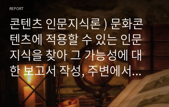 콘텐츠 인문지식론 ) 문화콘텐츠에 적용할 수 있는 인문지식을 찾아 그 가능성에 대한 보고서 작성, 주변에서 찾을 수 있는 문화콘텐츠에 적용 가능한 인문지식 요소들을 찾아서 보고서 작성.