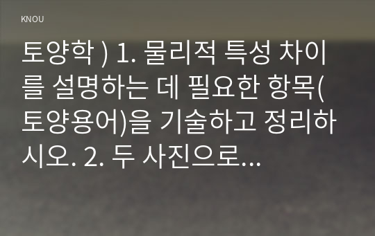 토양학 ) 1. 물리적 특성 차이를 설명하는 데 필요한 항목(토양용어)을 기술하고 정리하시오. 2. 두 사진으로 예상할 수 있는 물리적 특성 차이를 기술하시오. 3. 화학적 특성 차이를 설명하는 데 필요한