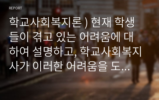 학교사회복지론 ) 현재 학생들이 겪고 있는 어려움에 대하여 설명하고, 학교사회복지사가 이러한 어려움을 도울 수 있는 방안에 대하여 토론하시오. 외7건