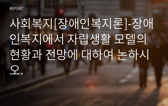 사회복지[장애인복지론]-장애인복지에서 자립생활 모델의 현황과 전망에 대하여 논하시오.