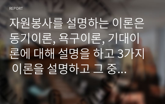 자원봉사를 설명하는 이론은 동기이론, 욕구이론, 기대이론에 대해 설명을 하고 3가지 이론을 설명하고 그 중에 본인이 생각하고 있는 자원봉사에 적합하다고 여기는 이론에 대한 이유를 서술하시오