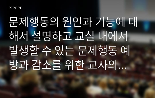 문제행동의 원인과 기능에 대해서 설명하고 교실 내에서 발생할 수 있는 문제행동 예방과 감소를 위한 교사의 지원 전략들에 대해서 서술하시오