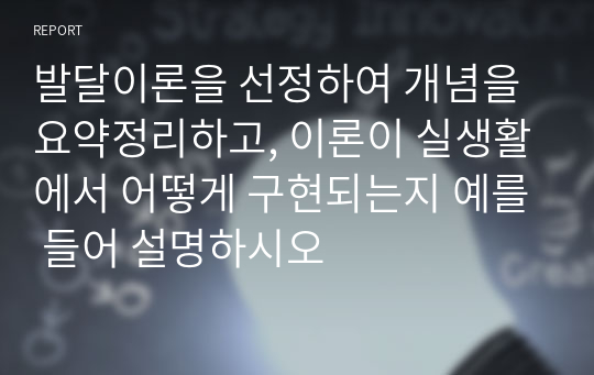 발달이론을 선정하여 개념을 요약정리하고, 이론이 실생활에서 어떻게 구현되는지 예를 들어 설명하시오