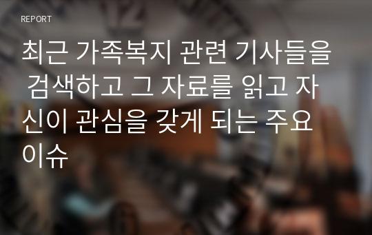 최근 가족복지 관련 기사들을 검색하고 그 자료를 읽고 자신이 관심을 갖게 되는 주요 이슈