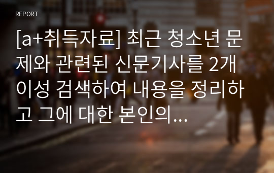 [a+취득자료] 최근 청소년 문제와 관련된 신문기사를 2개 이성 검색하여 내용을 정리하고 그에 대한 본인의 의견과 해결방안을 서술하시오.