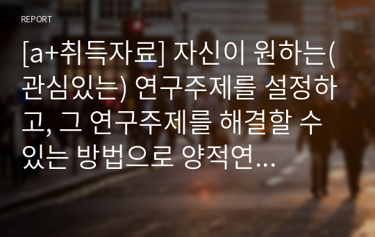 [a+취득자료] 자신이 원하는(관심있는) 연구주제를 설정하고, 그 연구주제를 해결할 수 있는 방법으로 양적연구와 질적연구 중 어느 방법이 나을지를 선택한 후, 그 이유를 밝히시오.