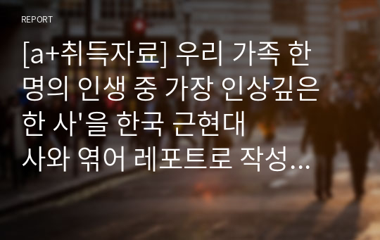 [a+취득자료] 우리 가족 한 명의 인생 중 가장 인상깊은 한 사&#039;을 한국 근현대사와 엮어 레포트로 작성 예) IMF, 5/18민주화운동, 6/25전쟁