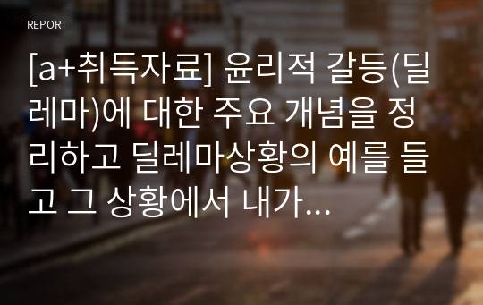 [a+취득자료] 윤리적 갈등(딜레마)에 대한 주요 개념을 정리하고 딜레마상황의 예를 들고 그 상황에서 내가 사회복지사라면 어떻게 할 것인가에 대해 정리하시오