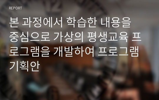 본 과정에서 학습한 내용을 중심으로 가상의 평생교육 프로그램을 개발하여 프로그램 기획안