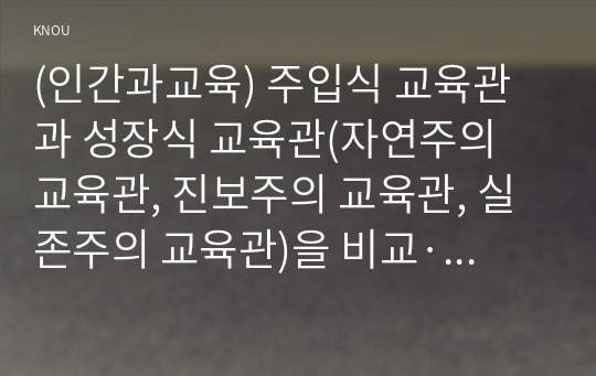 (인간과교육) 주입식 교육관과 성장식 교육관(자연주의 교육관, 진보주의 교육관, 실존주의 교육관)을 비교·설명하고