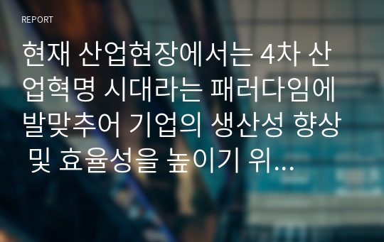 현재 산업현장에서는 4차 산업혁명 시대라는 패러다임에 발맞추어 기업의 생산성 향상 및 효율성을 높이기 위해 다양한 방법을 활용해보고 있습니다.새로운 전략 수립, 새로운 제품의 설계, 공정설계, 생산능력 향상 중 하나의 주제를 선택해서 기업의 생산성 향상 및 효율성을 높이기 위해 선택한 주제에 대한 이론과 본인의 의견을 기술해보세요.