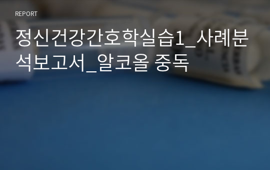 정신건강간호학실습1_사례분석보고서_알코올 중독