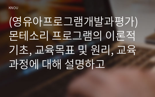 (영유아프로그램개발과평가) 몬테소리 프로그램의 이론적 기초, 교육목표 및 원리, 교육과정에 대해 설명하고