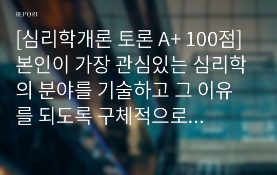 [심리학개론 토론 A+ 100점] 본인이 가장 관심있는 심리학의 분야를 기술하고 그 이유를 되도록 구체적으로 근거를 들어 제시하시오.