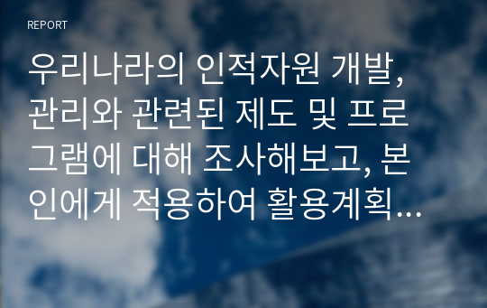 우리나라의 인적자원 개발, 관리와 관련된 제도 및 프로그램에 대해 조사해보고, 본인에게 적용하여 활용계획을 설명하세요.