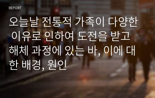 오늘날 전통적 가족이 다양한 이유로 인하여 도전을 받고 해체 과정에 있는 바, 이에 대한 배경, 원인