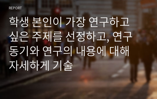 학생 본인이 가장 연구하고 싶은 주제를 선정하고, 연구동기와 연구의 내용에 대해 자세하게 기술