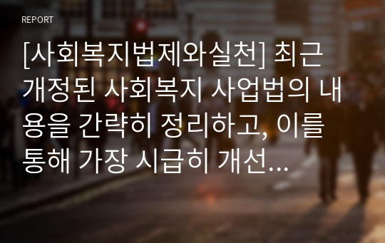 [사회복지법제와실천] 최근 개정된 사회복지 사업법의 내용을 간략히 정리하고, 이를 통해 가장 시급히 개선되어야 할 문제점과 해결방안을 논하시오