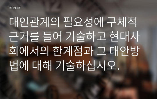 대인관계의 필요성에 구체적 근거를 들어 기술하고 현대사회에서의 한계점과 그 대안방법에 대해 기술하십시오.