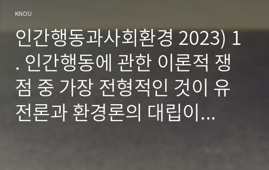 인간행동과사회환경 2023) 1. 인간행동에 관한 이론적 쟁점 중 가장 전형적인 것이 유전론과 환경론의 대립이다. 이 두 관점을 정리하고, 이에 대한 자신의 견해(또는 경험)를 구체적으로 작성하세요. 2. 매슬로(Maslow)의 욕구단계론(needs hierarchy)과 다섯 가지 욕구의 특징을 정리하고, 각각의 욕구에 대한 자신의 견해(또는 경험)를 구체