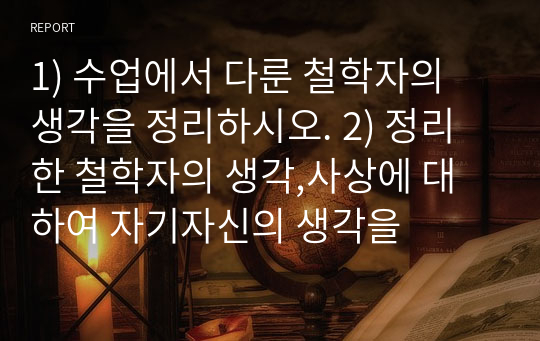 1) 수업에서 다룬 철학자의 생각을 정리하시오. 2) 정리한 철학자의 생각,사상에 대하여 자기자신의 생각을