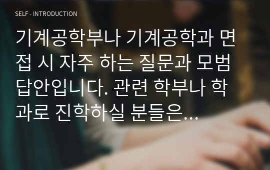 기계공학부나 기계공학과 면접 시 자주 하는 질문과 모범 답안입니다. 관련 학부나 학과로 진학하실 분들은 본 자료를 잘 참고하여 꼭 합격하시길 빕니다.