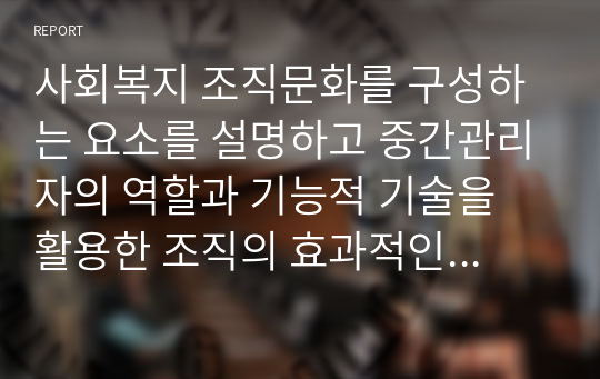 사회복지 조직문화를 구성하는 요소를 설명하고 중간관리자의 역할과 기능적 기술을 활용한 조직의 효과적인 관리방안을 설명하시오.