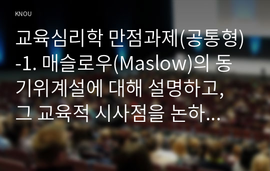 교육심리학 만점과제(공통형)-1. 매슬로우(Maslow)의 동기위계설에 대해 설명하고, 그 교육적 시사점을 논하시오. 2. 계속적 강화와 간헐적 강화의 유용성을 들고, 네 가지 강화계획(reinforcement schedule)에 대해 실생활의 예를 제시하며 설명하시오.