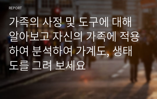 가족의 사정 및 도구에 대해 알아보고 자신의 가족에 적용하여 분석하여 가계도, 생태도를 그려 보세요